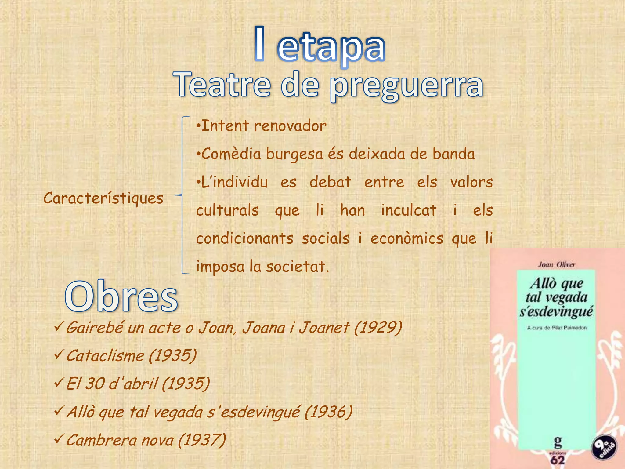 •Intent renovador
                      •Comèdia burgesa és deixada de banda
                      •L‟individu es debat entre els valors
Característiques
                      culturals   que   li   han   inculcat   i   els
                      condicionants socials i econòmics que li
                      imposa la societat.


 Gairebé un acte o Joan, Joana i Joanet (1929)
 Cataclisme (1935)
 El 30 d'abril (1935)
 Allò que tal vegada s'esdevingué (1936)
 Cambrera nova (1937)
 
