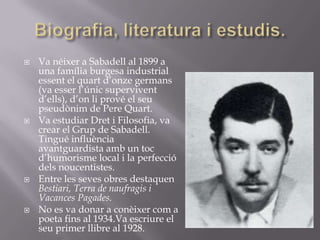 Biografia, literatura i estudis.Va néixer a Sabadell al 1899 a una família burgesa industrial essent el quart d’onze germans (va esser l’únic supervivent d’ells), d’on li prové el seu pseudònim de Pere Quart.