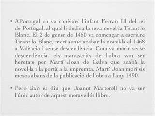 •

APortugal on va conèixer l'infant Ferran ﬁll del rei
de Portugal, al qual li dedica la seva novel·la Tirant lo
Blanc. El 2 de gener de 1460 va començar a escriure
Tirant lo Blanc, morí sense acabar la novel·la el 1468
a València i sense descendència. Com va morir sense
descendència, els manuscrits de l'obra van ser
heretats per Martí Joan de Galva que acabà la
novel·la i la portà a la impremta. Martí Joan morí sis
mesos abans de la publicació de l'obra a l'any 1490.

•

Pero això es diu que Joanot Martorell no va ser
l'únic autor de aquest meravellós llibre.

 