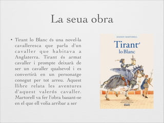La seua obra
•

Tirant lo Blanc és una novel·la
cavalleresca que parla d'un
cavaller que habitava a
Anglaterra. Tirant és armat
cavaller i prompte deixarà de
ser un cavaller qualsevol i es
convertirà en un personatge
conegut per tot arreu. Aquest
llibre relata les aventures
d'aquest valerós cavaller.
Martorell va fer l'obra basant-se
en el que ell volia arribar a ser

 