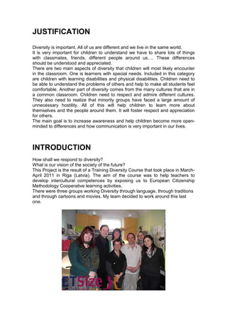 JUSTIFICATION
Diversity is important. All of us are different and we live in the same world.
It is very important for children to understand we have to share lots of things
with classmates, friends, different people around us…. These differences
should be understood and appreciated.
There are two main aspects of diversity that children will most likely encounter
in the classroom. One is learners with special needs. Included in this category
are children with learning disabilities and physical disabilities. Children need to
be able to understand the problems of others and help to make all students feel
comfortable. Another part of diversity comes from the many cultures that are in
a common classroom. Children need to respect and admire different cultures.
They also need to realize that minority groups have faced a large amount of
unnecessary hostility. All of this will help children to learn more about
themselves and the people around them. It will foster respect and appreciation
for others.
The main goal is to increase awareness and help children become more open-
minded to differences and how communication is very important in our lives.



INTRODUCTION
How shall we respond to diversity?
What is our vision of the society of the future?
This Project is the result of a Training Diversity Course that took place in March-
April 2011 in Riga (Latvia). The aim of the course was to help teachers to
develop intercultural competences by exposing us to European Citizenship
Methodology Cooperative learning activities.
There were three groups working Diversity through language, through traditions
and through cartoons and movies. My team decided to work around this last
one.
 