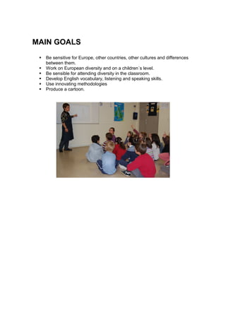 MAIN GOALS
  Be sensitive for Europe, other countries, other cultures and differences
  between them.
  Work on European diversity and on a children´s level.
  Be sensible for attending diversity in the classroom.
  Develop English vocabulary, listening and speaking skills.
  Use innovating methodologies
  Produce a cartoon.
 