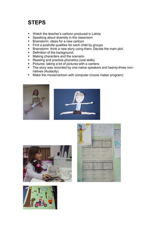 STEPS
 Watch the teacher’s cartoon produced in Latvia
 Speaking about diversity in the classroom
 Brainstorm: ideas for a new cartoon
 Find a postivite qualities for each child by groups
 Brainstorm: think a new story using them. Decide the main plot.
 Definition of the background.
 Making characters and the scenario
 Reading and practice phonetics (oral skills)
 Pictures: taking a lot of pictures with a camera
 The story was recorded by one native speakers and twenty-three non-
 natives (Audacity)
 Make the movie/cartoon with computer (movie maker program)
 