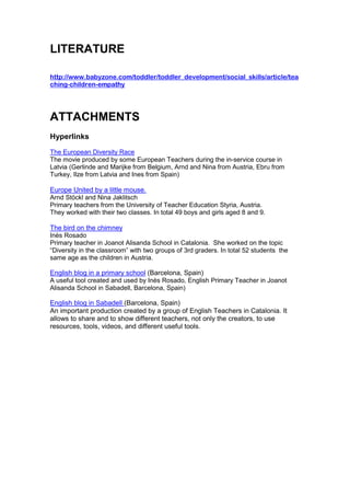 LITERATURE

http://www.babyzone.com/toddler/toddler_development/social_skills/article/tea
ching-children-empathy




ATTACHMENTS
Hyperlinks
The European Diversity Race
The movie produced by some European Teachers during the in-service course in
Latvia (Gerlinde and Marijke from Belgium, Arnd and Nina from Austria, Ebru from
Turkey, Ilze from Latvia and Ines from Spain)

Europe United by a little mouse.
Arnd Stöckl and Nina Jaklitsch
Primary teachers from the University of Teacher Education Styria, Austria.
They worked with their two classes. In total 49 boys and girls aged 8 and 9.

The bird on the chimney
Inès Rosado
Primary teacher in Joanot Alisanda School in Catalonia. She worked on the topic
“Diversity in the classroom” with two groups of 3rd graders. In total 52 students the
same age as the children in Austria.

English blog in a primary school (Barcelona, Spain)
A useful tool created and used by Inès Rosado, English Primary Teacher in Joanot
Alisanda School in Sabadell, Barcelona, Spain)

English blog in Sabadell (Barcelona, Spain)
An important production created by a group of English Teachers in Catalonia. It
allows to share and to show different teachers, not only the creators, to use
resources, tools, videos, and different useful tools.
 
