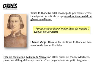 OBRES
                       Tirant lo Blanc ha estat reconeguda per crítics, lectors
                       i escriptors de tots els temps novel·la fonamental del
                       gènere cavalleresc.


                          “Por su estilo es éste el mejor libro del mundo”.
                          Miguel de Cervantes


                       I Mario Vargas Llosa va fer de Tirant lo Blanc un bon
                       nombre de teories literàries.



Flor de cavalleria i Guillem de Varoic són altres obres de Joanot Martorell,
però que al llarg del temps, només s’han pogut conservar petits fragments.
 