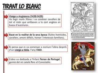 TIRANT LO BLANC
  Viatge a Anglaterra (1438-1439)
  Va llegir molts llibres i va conèixer cavallers de
  tot el món que arribaven a la cort anglesa en
  busca d’aventures.


  Basat en la realitat de la seva època (lluites fratricides,
  cavallers, amors difícils, honor i interessos familiars).


  Es pensa que es va començar a escriure l’obra després
  d’un viatge a Itàlia, l’any 1460.


  L’obra va dedicada a l'Infant Ferran de Portugal,
  germà del rei català Pere el Conestable.
 