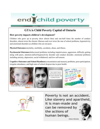 GTA is Child Poverty Capital of Ontario
How poverty impacts children’s development?
Children who grow up in poverty show almost three and one-half times the number of conduct
disorders, almost twice the chronic illnesses and over twice the rate of school problems, hyperactivity
and emotional disorders as children who are not poor.
Physical Outcomes:mortality, morbidity, accidents, abuse, and illness.
Psychosocial Outcomes:behavioural problems including impulsiveness, aggression, difficulty getting
along with peers, attention-deficit/hyperactivity disorder and conduct disorder; emotional problems
including anxiety, depression, social withdrawal, and low self-esteem.
Cognitive Outcomes and School Readiness:concentration and memory problems; poor participation,
irregular attendance, and high rates of school dropout due to poor health.
 