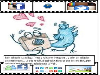 En el salon de clases llega Twiter y habla con Instagram … y salen del salón los
dos enamorados…. Lo que no sabia Facebook y Skype es que Twiter e Instagram
tenian ya hace tiempo una relacion por la Web…
 