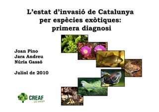 L’estat d’invasió de Catalunya
         per espècies exòtiques:
            primera diagnosi


Joan Pino
Jara Andreu
Núria Gassó

Juliol de 2010
 
