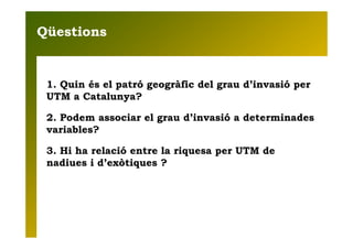 Qüestions


 1. Quin és el patró geogràfic del grau d’invasió per
 UTM a Catalunya?

 2. Podem associar el grau d’invasió ...