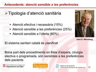 Tipologia d’atenció sanitària
 Atenció efectiva i necessària (15%)
 Atenció sensible a les preferències (25%)
 Atenció sensible a l’oferta (60%)
El sistema sanitari català és planificat
Bona part dels procediments en llista d’espera, cirurgia
electiva o programada, són sensibles a les preferències
dels pacients
10
Antecedents: atenció sensible a les preferències
John E. Wennberg
 