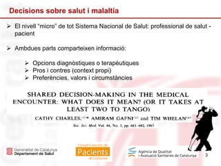 3
Decisions sobre salut i malaltia
 El nivell “micro” de tot Sistema Nacional de Salut: professional de salut -
pacient
 Ambdues parts comparteixen informació:
 Opcions diagnòstiques o terapèutiques
 Pros i contres (context propi)
 Preferències, valors i circumstàncies
 S’arriba a un acord sobre el maneig òptim
 