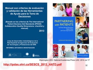 32
Washington (DC): National Academies Press (US) 2014 Jul 17
Manual con criterios de evaluación
y validación de las Herramientas
de Ayuda para la Toma de
Decisiones
(Basado en los criterios de The International
Patient Decision Aid Standards (IPDAS)
Collaboration Quality Dimensions: checklist y
manual)
2013
Línea de desarrollos metodológicos de la
Red Española de Agencias de Evaluación
de Tecnologías y Prestaciones del SNS
INFORMES, ESTUDIOS E INVESTIGACIÓN
http://ipdas.ohri.ca/SESCS_2013_HATD.pdf
 
