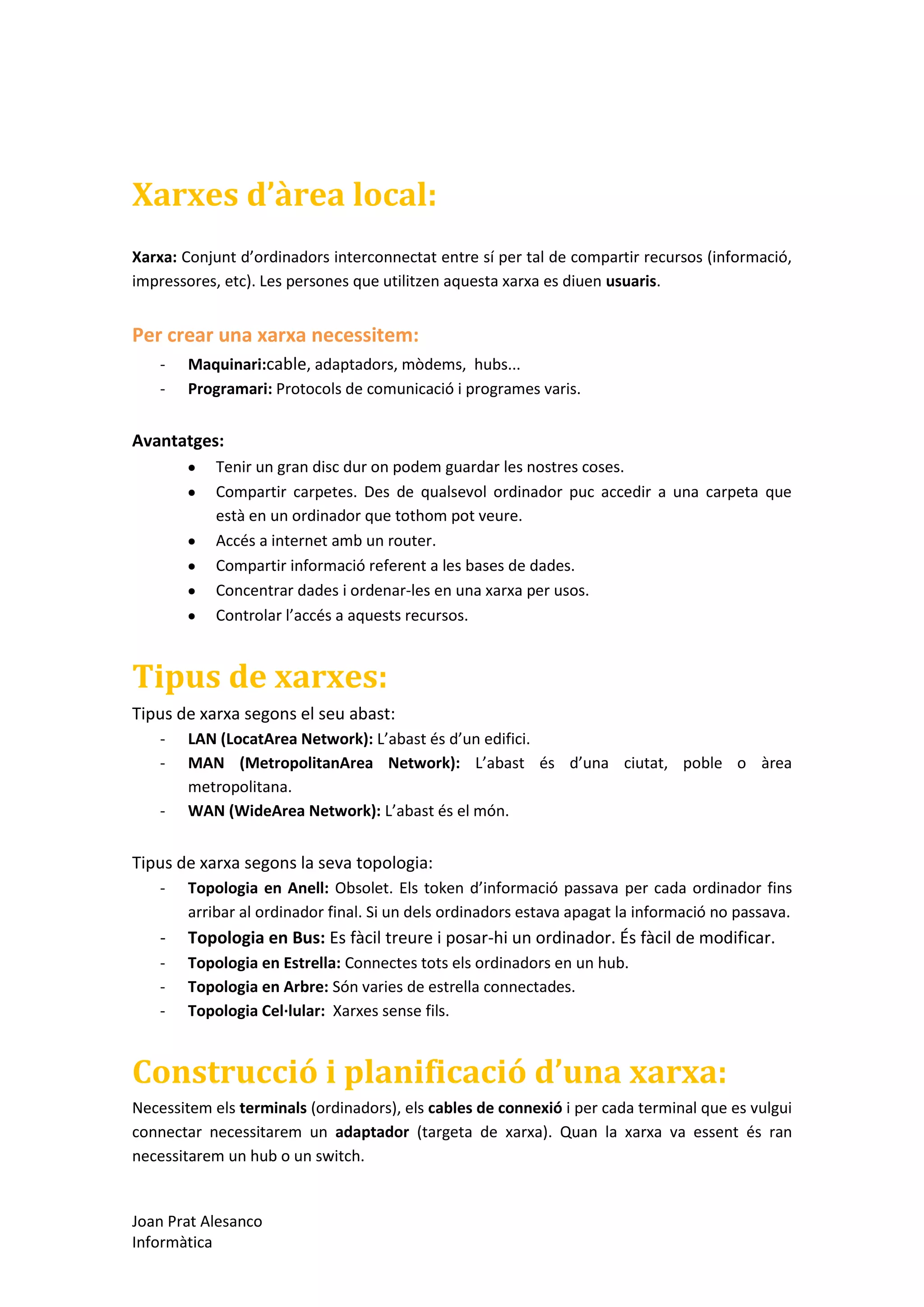 Xarxes d’àrea local:
Xarxa: Conjunt d’ordinadors interconnectat entre sí per tal de compartir recursos (informació,
impressores, etc). Les persones que utilitzen aquesta xarxa es diuen usuaris.

Per crear una xarxa necessitem:
-

Maquinari:cable, adaptadors, mòdems, hubs...
Programari: Protocols de comunicació i programes varis.

Avantatges:
Tenir un gran disc dur on podem guardar les nostres coses.
Compartir carpetes. Des de qualsevol ordinador puc accedir a una carpeta que
està en un ordinador que tothom pot veure.
Accés a internet amb un router.
Compartir informació referent a les bases de dades.
Concentrar dades i ordenar-les en una xarxa per usos.
Controlar l’accés a aquests recursos.

Tipus de xarxes:
Tipus de xarxa segons el seu abast:
-

LAN (LocatArea Network): L’abast és d’un edifici.
MAN (MetropolitanArea Network): L’abast és d’una ciutat, poble o àrea
metropolitana.
WAN (WideArea Network): L’abast és el món.

Tipus de xarxa segons la seva topologia:
-

Topologia en Anell: Obsolet. Els token d’informació passava per cada ordinador fins
arribar al ordinador final. Si un dels ordinadors estava apagat la informació no passava.

-

Topologia en Bus: Es fàcil treure i posar-hi un ordinador. És fàcil de modificar.

-

Topologia en Estrella: Connectes tots els ordinadors en un hub.
Topologia en Arbre: Són varies de estrella connectades.
Topologia Cel·lular: Xarxes sense fils.

Construcció i planificació d’una xarxa:
Necessitem els terminals (ordinadors), els cables de connexió i per cada terminal que es vulgui
connectar necessitarem un adaptador (targeta de xarxa). Quan la xarxa va essent és ran
necessitarem un hub o un switch.

Joan Prat Alesanco
Informàtica

 