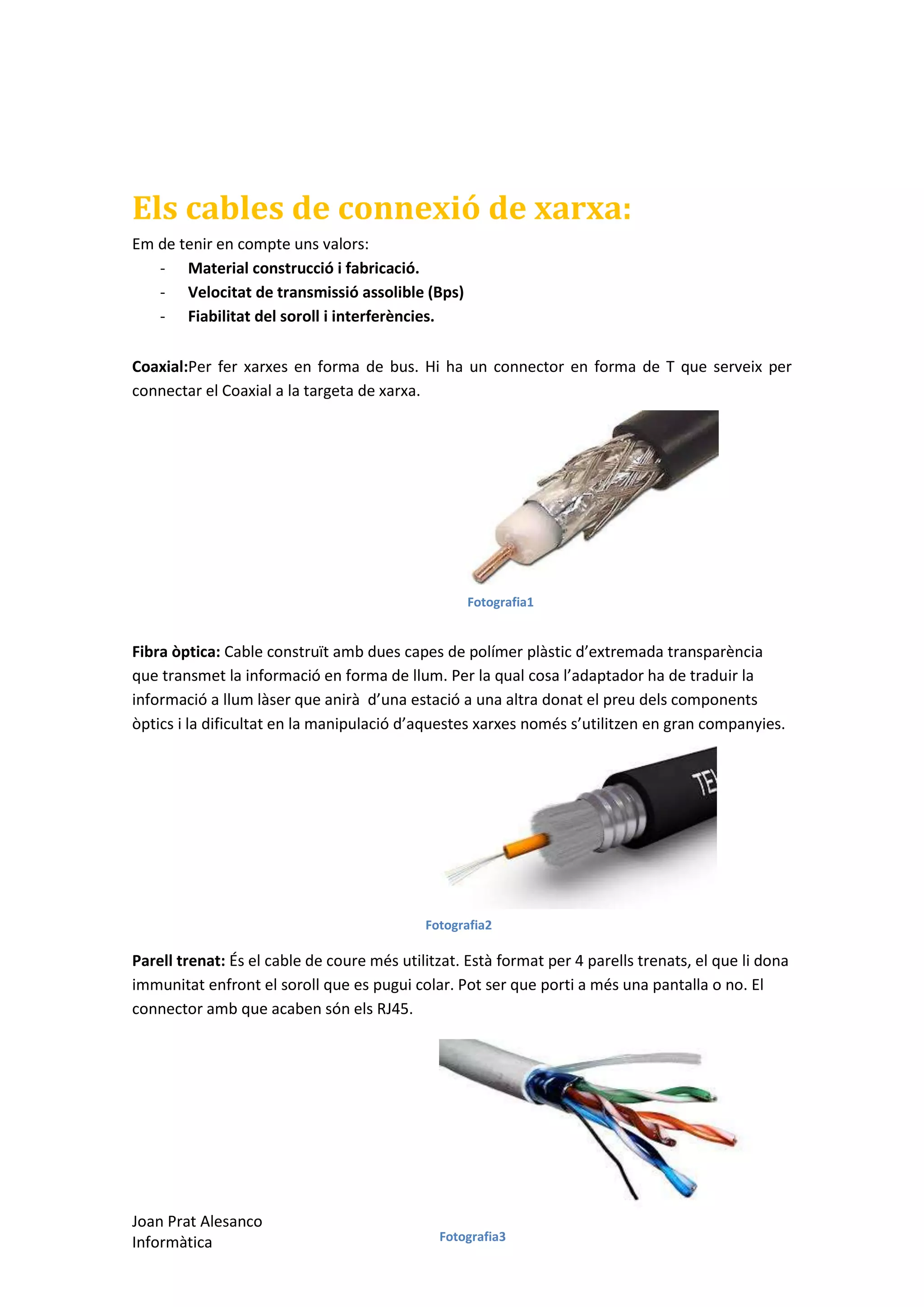 Els cables de connexió de xarxa:
Em de tenir en compte uns valors:
- Material construcció i fabricació.
- Velocitat de transmissió assolible (Bps)
- Fiabilitat del soroll i interferències.
Coaxial:Per fer xarxes en forma de bus. Hi ha un connector en forma de T que serveix per
connectar el Coaxial a la targeta de xarxa.

Fotografia1

Fibra òptica: Cable construït amb dues capes de polímer plàstic d’extremada transparència
que transmet la informació en forma de llum. Per la qual cosa l’adaptador ha de traduir la
informació a llum làser que anirà d’una estació a una altra donat el preu dels components
òptics i la dificultat en la manipulació d’aquestes xarxes només s’utilitzen en gran companyies.

Fotografia2

Parell trenat: És el cable de coure més utilitzat. Està format per 4 parells trenats, el que li dona
immunitat enfront el soroll que es pugui colar. Pot ser que porti a més una pantalla o no. El
connector amb que acaben són els RJ45.

Joan Prat Alesanco
Informàtica

Fotografia3

 