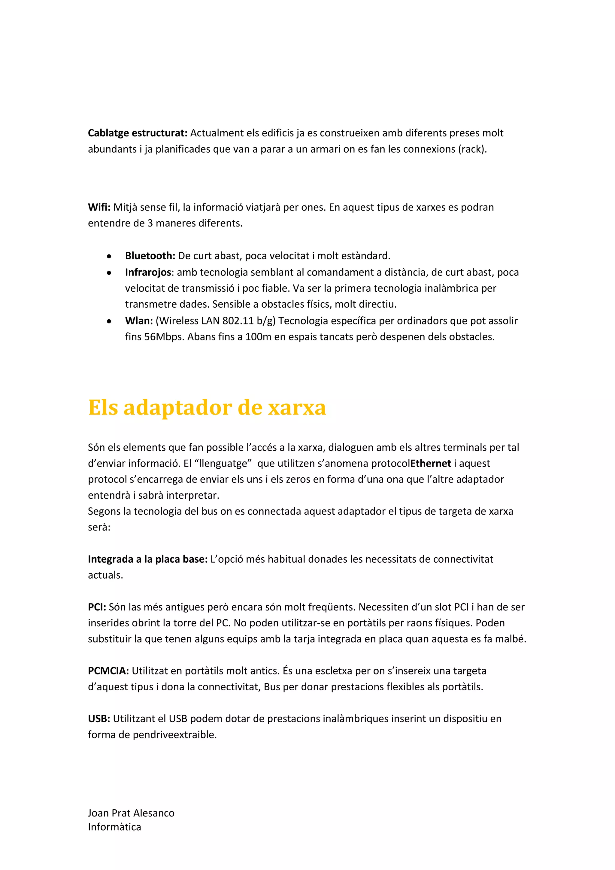 Cablatge estructurat: Actualment els edificis ja es construeixen amb diferents preses molt
abundants i ja planificades que van a parar a un armari on es fan les connexions (rack).

Wifi: Mitjà sense fil, la informació viatjarà per ones. En aquest tipus de xarxes es podran
entendre de 3 maneres diferents.
Bluetooth: De curt abast, poca velocitat i molt estàndard.
Infrarojos: amb tecnologia semblant al comandament a distància, de curt abast, poca
velocitat de transmissió i poc fiable. Va ser la primera tecnologia inalàmbrica per
transmetre dades. Sensible a obstacles físics, molt directiu.
Wlan: (Wireless LAN 802.11 b/g) Tecnologia específica per ordinadors que pot assolir
fins 56Mbps. Abans fins a 100m en espais tancats però despenen dels obstacles.

Els adaptador de xarxa
Són els elements que fan possible l’accés a la xarxa, dialoguen amb els altres terminals per tal
d’enviar informació. El “llenguatge” que utilitzen s’anomena protocolEthernet i aquest
protocol s’encarrega de enviar els uns i els zeros en forma d’una ona que l’altre adaptador
entendrà i sabrà interpretar.
Segons la tecnologia del bus on es connectada aquest adaptador el tipus de targeta de xarxa
serà:
Integrada a la placa base: L’opció més habitual donades les necessitats de connectivitat
actuals.
PCI: Són las més antigues però encara són molt freqüents. Necessiten d’un slot PCI i han de ser
inserides obrint la torre del PC. No poden utilitzar-se en portàtils per raons físiques. Poden
substituir la que tenen alguns equips amb la tarja integrada en placa quan aquesta es fa malbé.
PCMCIA: Utilitzat en portàtils molt antics. És una escletxa per on s’insereix una targeta
d’aquest tipus i dona la connectivitat, Bus per donar prestacions flexibles als portàtils.
USB: Utilitzant el USB podem dotar de prestacions inalàmbriques inserint un dispositiu en
forma de pendriveextraible.

Joan Prat Alesanco
Informàtica

 
