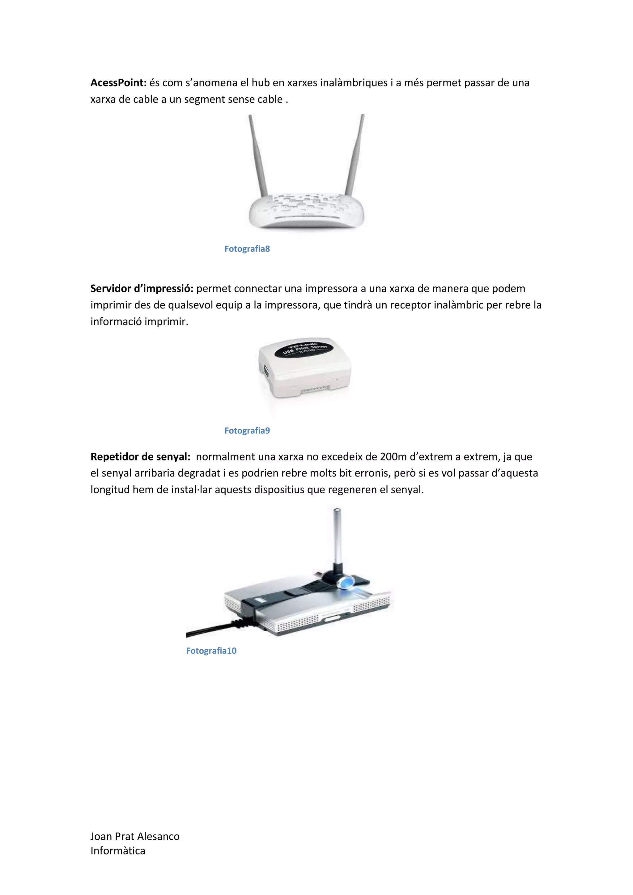 AcessPoint: és com s’anomena el hub en xarxes inalàmbriques i a més permet passar de una
xarxa de cable a un segment sense cable .

Fotografia8

Servidor d’impressió: permet connectar una impressora a una xarxa de manera que podem
imprimir des de qualsevol equip a la impressora, que tindrà un receptor inalàmbric per rebre la
informació imprimir.

Fotografia9

Repetidor de senyal: normalment una xarxa no excedeix de 200m d’extrem a extrem, ja que
el senyal arribaria degradat i es podrien rebre molts bit erronis, però si es vol passar d’aquesta
longitud hem de instal·lar aquests dispositius que regeneren el senyal.

Fotografia10

Joan Prat Alesanco
Informàtica

 