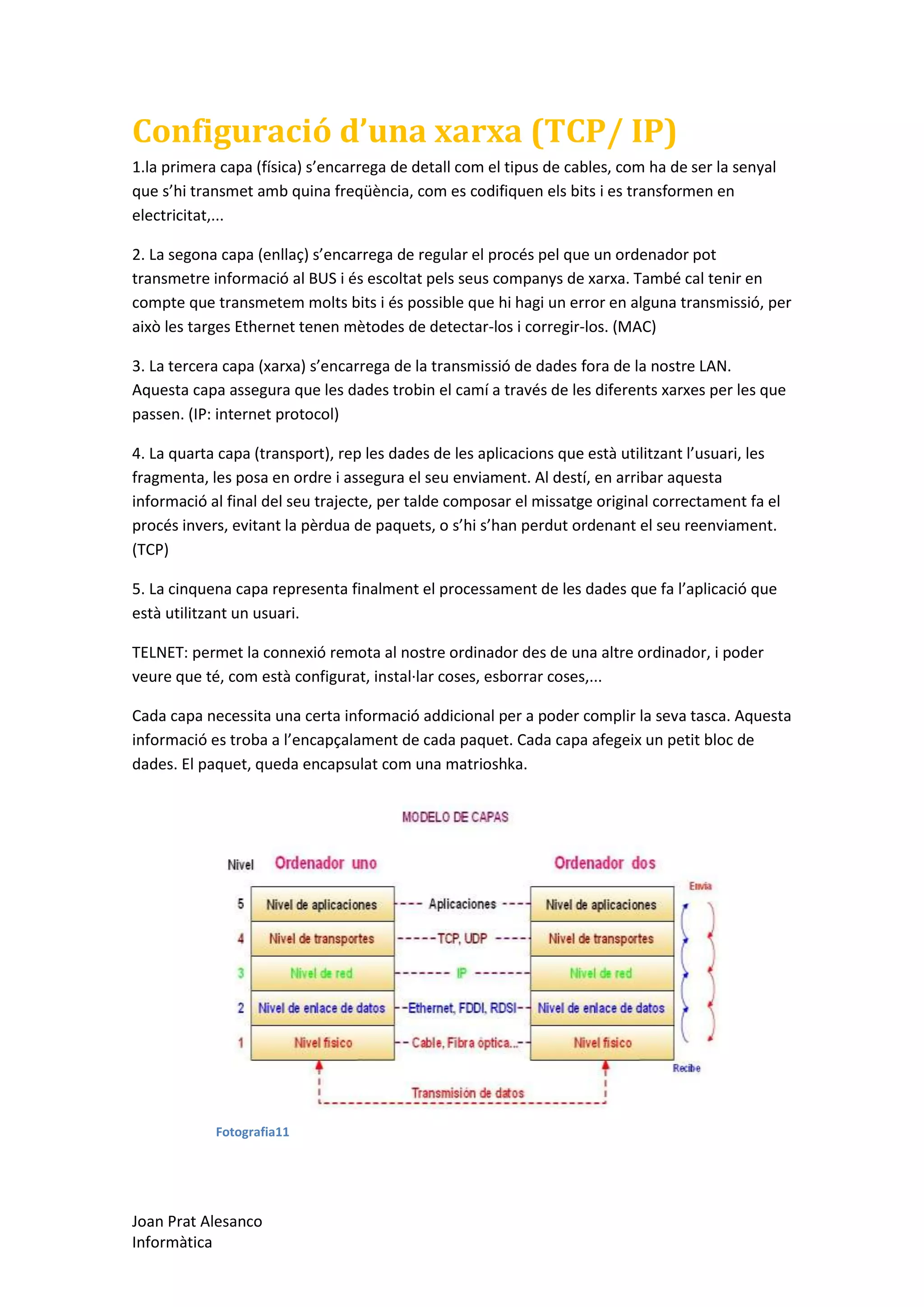 Configuració d’una xarxa (TCP/ IP)
1.la primera capa (física) s’encarrega de detall com el tipus de cables, com ha de ser la senyal
que s’hi transmet amb quina freqüència, com es codifiquen els bits i es transformen en
electricitat,...
2. La segona capa (enllaç) s’encarrega de regular el procés pel que un ordenador pot
transmetre informació al BUS i és escoltat pels seus companys de xarxa. També cal tenir en
compte que transmetem molts bits i és possible que hi hagi un error en alguna transmissió, per
això les targes Ethernet tenen mètodes de detectar-los i corregir-los. (MAC)
3. La tercera capa (xarxa) s’encarrega de la transmissió de dades fora de la nostre LAN.
Aquesta capa assegura que les dades trobin el camí a través de les diferents xarxes per les que
passen. (IP: internet protocol)
4. La quarta capa (transport), rep les dades de les aplicacions que està utilitzant l’usuari, les
fragmenta, les posa en ordre i assegura el seu enviament. Al destí, en arribar aquesta
informació al final del seu trajecte, per talde composar el missatge original correctament fa el
procés invers, evitant la pèrdua de paquets, o s’hi s’han perdut ordenant el seu reenviament.
(TCP)
5. La cinquena capa representa finalment el processament de les dades que fa l’aplicació que
està utilitzant un usuari.
TELNET: permet la connexió remota al nostre ordinador des de una altre ordinador, i poder
veure que té, com està configurat, instal·lar coses, esborrar coses,...
Cada capa necessita una certa informació addicional per a poder complir la seva tasca. Aquesta
informació es troba a l’encapçalament de cada paquet. Cada capa afegeix un petit bloc de
dades. El paquet, queda encapsulat com una matrioshka.

Fotografia11

Joan Prat Alesanco
Informàtica

 