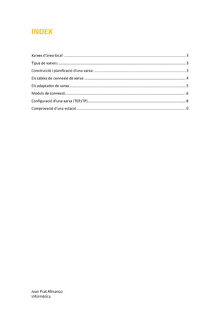 INDEX
Xarxes d’àrea local: ....................................................................................................................... 3
Tipus de xarxes: ............................................................................................................................. 3
Construcció i planificació d’una xarxa: .......................................................................................... 3
Els cables de connexió de xarxa: ................................................................................................... 4
Els adaptador de xarxa .................................................................................................................. 5
Mòduls de connexió ...................................................................................................................... 6
Configuració d’una xarxa (TCP/ IP) ................................................................................................ 8
Comprovació d’una estació ........................................................................................................... 9

Joan Prat Alesanco
Informàtica

 