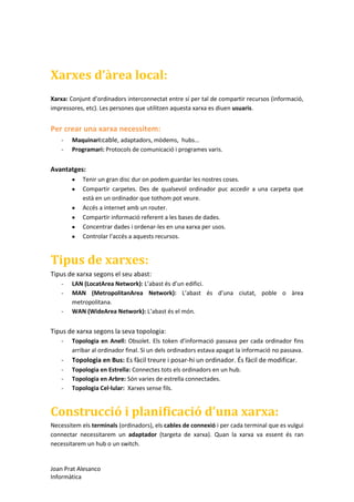 Xarxes d’àrea local:
Xarxa: Conjunt d’ordinadors interconnectat entre sí per tal de compartir recursos (informació,
impressores, etc). Les persones que utilitzen aquesta xarxa es diuen usuaris.

Per crear una xarxa necessitem:
-

Maquinari:cable, adaptadors, mòdems, hubs...
Programari: Protocols de comunicació i programes varis.

Avantatges:
Tenir un gran disc dur on podem guardar les nostres coses.
Compartir carpetes. Des de qualsevol ordinador puc accedir a una carpeta que
està en un ordinador que tothom pot veure.
Accés a internet amb un router.
Compartir informació referent a les bases de dades.
Concentrar dades i ordenar-les en una xarxa per usos.
Controlar l’accés a aquests recursos.

Tipus de xarxes:
Tipus de xarxa segons el seu abast:
-

LAN (LocatArea Network): L’abast és d’un edifici.
MAN (MetropolitanArea Network): L’abast és d’una ciutat, poble o àrea
metropolitana.
WAN (WideArea Network): L’abast és el món.

Tipus de xarxa segons la seva topologia:
-

Topologia en Anell: Obsolet. Els token d’informació passava per cada ordinador fins
arribar al ordinador final. Si un dels ordinadors estava apagat la informació no passava.

-

Topologia en Bus: Es fàcil treure i posar-hi un ordinador. És fàcil de modificar.

-

Topologia en Estrella: Connectes tots els ordinadors en un hub.
Topologia en Arbre: Són varies de estrella connectades.
Topologia Cel·lular: Xarxes sense fils.

Construcció i planificació d’una xarxa:
Necessitem els terminals (ordinadors), els cables de connexió i per cada terminal que es vulgui
connectar necessitarem un adaptador (targeta de xarxa). Quan la xarxa va essent és ran
necessitarem un hub o un switch.

Joan Prat Alesanco
Informàtica

 