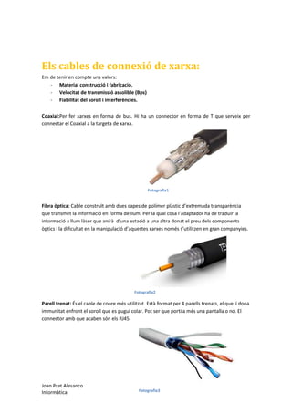 Els cables de connexió de xarxa:
Em de tenir en compte uns valors:
- Material construcció i fabricació.
- Velocitat de transmissió assolible (Bps)
- Fiabilitat del soroll i interferències.
Coaxial:Per fer xarxes en forma de bus. Hi ha un connector en forma de T que serveix per
connectar el Coaxial a la targeta de xarxa.

Fotografia1

Fibra òptica: Cable construït amb dues capes de polímer plàstic d’extremada transparència
que transmet la informació en forma de llum. Per la qual cosa l’adaptador ha de traduir la
informació a llum làser que anirà d’una estació a una altra donat el preu dels components
òptics i la dificultat en la manipulació d’aquestes xarxes només s’utilitzen en gran companyies.

Fotografia2

Parell trenat: És el cable de coure més utilitzat. Està format per 4 parells trenats, el que li dona
immunitat enfront el soroll que es pugui colar. Pot ser que porti a més una pantalla o no. El
connector amb que acaben són els RJ45.

Joan Prat Alesanco
Informàtica

Fotografia3

 