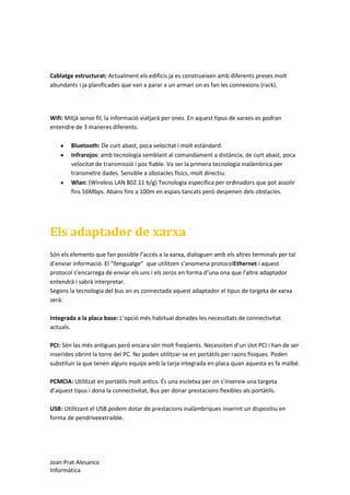 Cablatge estructurat: Actualment els edificis ja es construeixen amb diferents preses molt
abundants i ja planificades que van a parar a un armari on es fan les connexions (rack).

Wifi: Mitjà sense fil, la informació viatjarà per ones. En aquest tipus de xarxes es podran
entendre de 3 maneres diferents.
Bluetooth: De curt abast, poca velocitat i molt estàndard.
Infrarojos: amb tecnologia semblant al comandament a distància, de curt abast, poca
velocitat de transmissió i poc fiable. Va ser la primera tecnologia inalàmbrica per
transmetre dades. Sensible a obstacles físics, molt directiu.
Wlan: (Wireless LAN 802.11 b/g) Tecnologia específica per ordinadors que pot assolir
fins 56Mbps. Abans fins a 100m en espais tancats però despenen dels obstacles.

Els adaptador de xarxa
Són els elements que fan possible l’accés a la xarxa, dialoguen amb els altres terminals per tal
d’enviar informació. El “llenguatge” que utilitzen s’anomena protocolEthernet i aquest
protocol s’encarrega de enviar els uns i els zeros en forma d’una ona que l’altre adaptador
entendrà i sabrà interpretar.
Segons la tecnologia del bus on es connectada aquest adaptador el tipus de targeta de xarxa
serà:
Integrada a la placa base: L’opció més habitual donades les necessitats de connectivitat
actuals.
PCI: Són las més antigues però encara són molt freqüents. Necessiten d’un slot PCI i han de ser
inserides obrint la torre del PC. No poden utilitzar-se en portàtils per raons físiques. Poden
substituir la que tenen alguns equips amb la tarja integrada en placa quan aquesta es fa malbé.
PCMCIA: Utilitzat en portàtils molt antics. És una escletxa per on s’insereix una targeta
d’aquest tipus i dona la connectivitat, Bus per donar prestacions flexibles als portàtils.
USB: Utilitzant el USB podem dotar de prestacions inalàmbriques inserint un dispositiu en
forma de pendriveextraible.

Joan Prat Alesanco
Informàtica

 