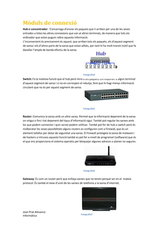 Mòduls de connexió
Hub o concentrador: S’encarrega d’enviar els paquets que li arriben per una de les seves
entrades a totes les altres connexions que van al altres terminals, de manera que tots els
ordinador que estan puguin rebre aquesta informació.
L’inconvenient és precisament és aquest, que arriben tots els paquets, els d’aquest segment
de xarxa i els d’altres parts de la xarxa que estan aïllats, per tant hi ha molt transit inútil que fa
davallar l’ample de banda efectiu de la xarxa.

Fotografia4

Switch: Fa la mateixa funció que el hub però mira si els paquets corresponen a algun terminal
d’aquest segment de xarxa i si no en correspon el rebutja, fent que hi hagi menys informació
circulant que no és per aquest segment de xarxa.

Fotografia5

Router: Comunica la xarxa amb un altre xarxa. Permet que la informació depenent de la xarxa
on vingui o fins i tot depenent del tipus d’informació sigui. També pot regular les xarxes amb
les que podem connectar i quin servei podem utilitzar. També pot fer de hub o switch però és
malbaratar les seves possibilitats alguns routers es configuren com a Firewall, que és un
element tallafoc per dotar de seguretat una xarxa. El Firewall protegeix la xarxa de malware i
de hackers o intrusos aquesta funció també es pot fer a nivell de programari (software) que és
el que ens proporciona el sistema operatiu per bloquejar algunes adreces o planes no segures.

Fotografia6

Gateway: És com un router però que enllaça xarxes que no tenen perquè ser en el mateix
protocol. És també el nexe d’unió de les xarxes de telefonia a la xarxa d’internet.

Joan Prat Alesanco
Informàtica

Fotografia7

 