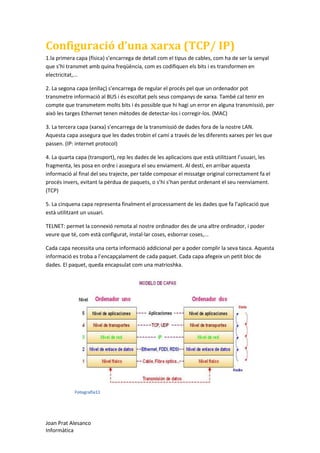 Configuració d’una xarxa (TCP/ IP)
1.la primera capa (física) s’encarrega de detall com el tipus de cables, com ha de ser la senyal
que s’hi transmet amb quina freqüència, com es codifiquen els bits i es transformen en
electricitat,...
2. La segona capa (enllaç) s’encarrega de regular el procés pel que un ordenador pot
transmetre informació al BUS i és escoltat pels seus companys de xarxa. També cal tenir en
compte que transmetem molts bits i és possible que hi hagi un error en alguna transmissió, per
això les targes Ethernet tenen mètodes de detectar-los i corregir-los. (MAC)
3. La tercera capa (xarxa) s’encarrega de la transmissió de dades fora de la nostre LAN.
Aquesta capa assegura que les dades trobin el camí a través de les diferents xarxes per les que
passen. (IP: internet protocol)
4. La quarta capa (transport), rep les dades de les aplicacions que està utilitzant l’usuari, les
fragmenta, les posa en ordre i assegura el seu enviament. Al destí, en arribar aquesta
informació al final del seu trajecte, per talde composar el missatge original correctament fa el
procés invers, evitant la pèrdua de paquets, o s’hi s’han perdut ordenant el seu reenviament.
(TCP)
5. La cinquena capa representa finalment el processament de les dades que fa l’aplicació que
està utilitzant un usuari.
TELNET: permet la connexió remota al nostre ordinador des de una altre ordinador, i poder
veure que té, com està configurat, instal·lar coses, esborrar coses,...
Cada capa necessita una certa informació addicional per a poder complir la seva tasca. Aquesta
informació es troba a l’encapçalament de cada paquet. Cada capa afegeix un petit bloc de
dades. El paquet, queda encapsulat com una matrioshka.

Fotografia11

Joan Prat Alesanco
Informàtica

 