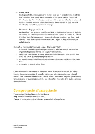 L’adreça MAC
Les targetesde Ethernetdisposen d’un nombre únic, que ve predeterminat de fàbrica,
que s’anomena adreça MAC. És un nombre de 48 bits que actua com a matrícula
identificativa del dispositiu. Aquest nombre ja aniria bé per identificar la màquina però
només és visible a dins de la xarxa, i per tant fora d’aquesta hem de tenir una altra
identificador per tal de que arribin els missatges.
Identificació d’equips: adreces IP
Per identificar cada ordinador dins i fora de la xarxai poder enviar informació necessito
un nombre que l’identifiqui internacionalment. Aquest nombre és l’adreça IP. L’adreça
IP té dues parts: l’adreça de xarxa i l’adreça de màquina; la primera par, doncs, serà
comuna a totes les màquines d’una mateixa LAN, i la part de màquina diferent per
cada dispositiu
Com es fa la transmissió d’informació a través del protocol TCP/IP?
1. El missatge inicial es fragmenta en paquets amb la seva capçalera on hi ha l’adreça
origen i l’adreça destí, i l’ordre que ocupa en la transmissió.
2. La informació en paquets arriba de l’origen al destí pel camí més ràpid, podent anar
inclús per camins que no son sempre el mateix.
3. Els paquets arriben al destí a on són recol·lectats, comprovats i posats en l’ordre que
toca.
4. El missatge es reconstrueix al destí.

Com que internet ha crescut tant en els darrers temps, és necessari que a més de l’adreça
internet tinguem una màscara de xarxa. De manera que totes les màquines que estan a la
mateixa xarxa tenen la mateixa màscara. Gràcies aquesta màscara les màquines que estan dins
la mateixa xarxa es veuen directament i les que estan a fora necessiten d’un router o gateway
per encaminades.

Comprovació d’una estació
Per comprovar l’estat de la connexió i la màquina
Ping: Per veure si una web està activa o no.
Tracert: És com un ping però te indica per on passa i els salts que ha fet.

Joan Prat Alesanco
Informàtica

 