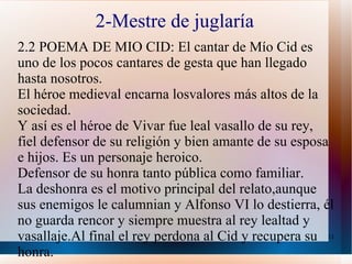 2-Mestre de juglaría 2.2 POEMA DE MIO CID: El cantar de Mío Cid es uno de los pocos cantares de gesta que han llegado hasta nosotros. El héroe medieval encarna losvalores más altos de la sociedad. Y así es el héroe de Vivar fue leal vasallo de su rey, fiel defensor de su religión y bien amante de su esposa e hijos. Es un personaje heroico. Defensor de su honra tanto pública como familiar. La deshonra es el motivo principal del relato,aunque sus enemigos le calumnian y Alfonso VI lo destierra, él no guarda rencor y siempre muestra al rey lealtad y vasallaje.Al final el rey perdona al Cid y recupera su honra.  