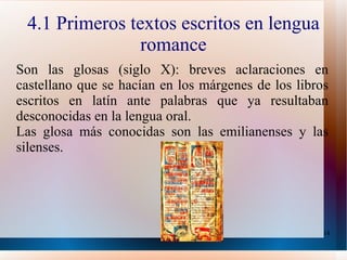 4.1 Primeros textos escritos en lengua romance Son las glosas (siglo X): breves aclaraciones en castellano que se hacían en los márgenes de los libros escritos en latín ante palabras que ya resultaban desconocidas en la lengua oral. Las glosa más conocidas son las emilianenses y las silenses. 