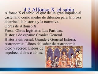 4.2 Alfonso X ,el sabio Alfonso X el sabio, el que dé un gran impulso al castellano como medio de difusión para la prosa doctrinal, la historia y la narrativa. Obras de Alfonso X Prosa: Obras legislatia: Las Partidas. Historia de españa: Crónica General. Historia universal: Grande e General Estoria. Astronomía: Libros del saber de Astronomía. Ocio y recreo: Libros de açedrez, dados e tablas. 