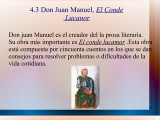 4.3 Don Juan Manuel,  El Conde  Lucanor Don juan Manuel es el creador del la prosa literaria. Su obra más importante es  El conde lucamor  .Esta obra está compuesta por cincuenta cuentos en los que se dan consejos para resolver problemas o dificultades de la vida cotidiana. 