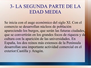 3- LA SEGUNDA PARTE DE LA EDAD MEDIA Se inicia con el auge económico del siglo XI. Con el comercio se desarrollan núcleos de población apareciendo los burgos, que serán las futuras ciudades, que se convertirán en los grandes focos de riqueza y de cultura con la aparición de las universidades. En España, los dos reinos más extensos de la Península desarrollan una importante actividad comercial en el exterior:Castilla y Aragón.  
