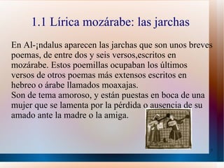 1.1 Lírica mozárabe: las jarchas  En Al-Ándalus aparecen las jarchas que son unos breves poemas, de entre dos y seis versos,escritos en mozárabe. Estos poemillas ocupaban los últimos versos de otros poemas más extensos escritos en hebreo o árabe llamados moaxajas. Son de tema amoroso, y están puestas en boca de una mujer que se lamenta por la pérdida o ausencia de su amado ante la madre o la amiga. 