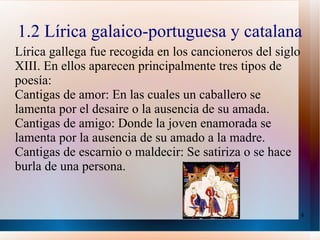 1.2 Lírica galaico-portuguesa y catalana Lírica gallega fue recogida en los cancioneros del siglo XIII. En ellos aparecen principalmente tres tipos de poesía:  Cantigas de amor: En las cuales un caballero se lamenta por el desaire o la ausencia de su amada. Cantigas de amigo: Donde la joven enamorada se lamenta por la ausencia de su amado a la madre. Cantigas de escarnio o maldecir: Se satiriza o se hace burla de una persona. 
