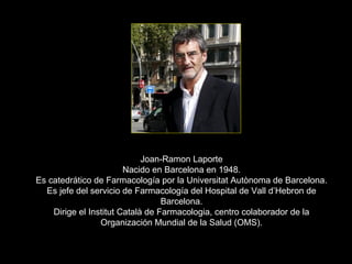 Joan-Ramon Laporte
                        Nacido en Barcelona en 1948.
Es catedrático de Farmacología por la Universitat Autònoma de Barcelona.
  Es jefe del servicio de Farmacología del Hospital de Vall d’Hebron de
                                  Barcelona.
    Dirige el Institut Català de Farmacologia, centro colaborador de la
                 Organización Mundial de la Salud (OMS).
 
