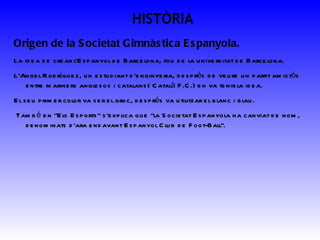 HISTÒRIA Origen de la Societat Gimnàstica Espanyola.  La idea de crear l’Espanyol de Barcelona, fou de la universitat de Barcelona. L’Angel Rodríguez, un estudiant d’enginyeria, després de veure un partit amistós entre mariners anglesos i catalans( Català F.C.) en va tenir la idea. El seu primer color va ser el groc, després va utilitzar el blanc i blau. També en &quot;Els Esports&quot; s'explica que &quot;la Societat Espanyola ha canviat de nom, denominats d'ara endavant Espanyol Club de Foot-Ball&quot;. 