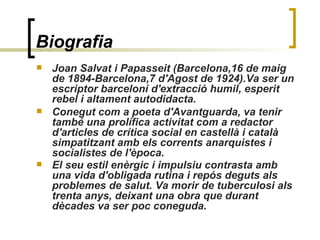 Biografia   Joan Salvat i Papasseit (Barcelona,16 de maig de 1894-Barcelona,7 d'Agost de 1924).Va ser un escriptor barceloní d'extracció humil, esperit rebel i altament autodidacta.  Conegut com a poeta d'Avantguarda, va tenir també una prolífica activitat com a redactor d'articles de crítica social en castellà i català simpatitzant amb els corrents anarquistes i socialistes de l'època.  El seu estil enèrgic i impulsiu contrasta amb una vida d'obligada rutina i repós deguts als problemes de salut. Va morir de tuberculosi als trenta anys, deixant una obra que durant dècades va ser poc coneguda.   