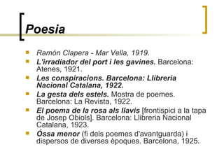 Poesia   Ramón Clapera - Mar Vella, 1919.  L'irradiador del port i les gavines.  Barcelona: Atenes, 1921. Les conspiracions. Barcelona: Llibreria Nacional Catalana, 1922.  La gesta dels estels.  Mostra de poemes. Barcelona: La Revista, 1922.  El poema de la rosa als llavis  [frontispici a la tapa de Josep Obiols]. Barcelona: Llibreria Nacional Catalana, 1923.  Óssa menor  (fi dels poemes d'avantguarda) i dispersos de diverses èpoques. Barcelona, 1925. 