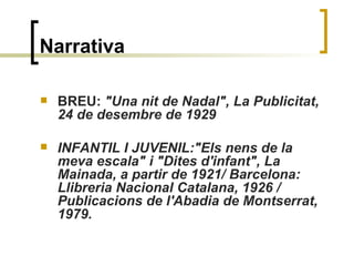 Narrativa BREU:  "Una nit de Nadal", La Publicitat, 24 de desembre de 1929 INFANTIL I JUVENIL:"Els nens de la meva escala" i "Dites d'infant", La Mainada, a partir de 1921/ Barcelona: Llibreria Nacional Catalana, 1926 / Publicacions de l'Abadia de Montserrat, 1979.   