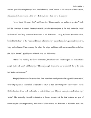 Sofia Barbieri 3
lifetime goals: becoming her own boss. While her first office, located in the sunroom of her Newton,


Massachusetts home, leaved a little to be desired, it more than served its purpose.


       “It was about 100-square feet,” said Schneider. “Big enough for me and my typewriter.” Little


did she know that Schneider Associates was on track to becoming one of the most successful public


relations and marketing communications firms in the Boston area. Today, Schneider Associates office,


located in the heart of the Financial District, reflects in every aspect Schneider’s personality: creative,


witty and dedicated. Upon entering the office, the bright and flashy different colors of the walls hint


that this is not one’s typical public relations firm, but much more.


       “When I was planning the layout of the office, I wanted it to be able to inspire and stimulate the


people that work here,” said Schneider. “How can people be creative and accomplish day-to-day tasks


in a boring environment?”


       The polychromatic walls of the office show how she wanted people to be exposed to a myriad of


different perspectives and stimuli and be able to adapt to them interchangeably. This would be one of


the focal points of her work philosophy: to look at things from different perspectives and satisfy every


“color.” The unusually colorful environment is further evidence of the link between her goal of


connecting her creative personality with those of others around her. However, as Schneider points out,
 