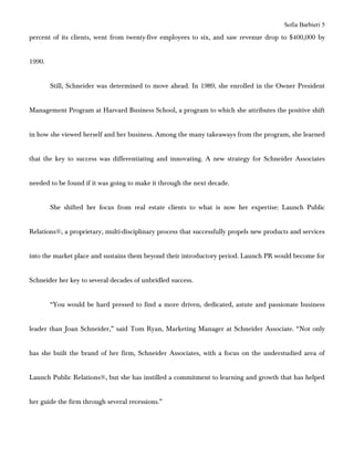 Sofia Barbieri 5
percent of its clients, went from twenty-five employees to six, and saw revenue drop to $400,000 by


1990.


        Still, Schneider was determined to move ahead. In 1989, she enrolled in the Owner President


Management Program at Harvard Business School, a program to which she attributes the positive shift


in how she viewed herself and her business. Among the many takeaways from the program, she learned


that the key to success was differentiating and innovating. A new strategy for Schneider Associates


needed to be found if it was going to make it through the next decade.


        She shifted her focus from real estate clients to what is now her expertise: Launch Public


Relations®, a proprietary, multi-disciplinary process that successfully propels new products and services


into the market place and sustains them beyond their introductory period. Launch PR would become for


Schneider her key to several decades of unbridled success.


        “You would be hard pressed to find a more driven, dedicated, astute and passionate business


leader than Joan Schneider,” said Tom Ryan, Marketing Manager at Schneider Associate. “Not only


has she built the brand of her firm, Schneider Associates, with a focus on the understudied area of


Launch Public Relations®, but she has instilled a commitment to learning and growth that has helped


her guide the firm through several recessions.”
 