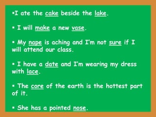 I ate the cake beside the lake.
 I will make a new vase.
 My nape is aching and I’m not sure if I
will attend our class.
 I have a date and I’m wearing my dress
with lace.
 The core of the earth is the hottest part
of it.
 She has a pointed nose.
 