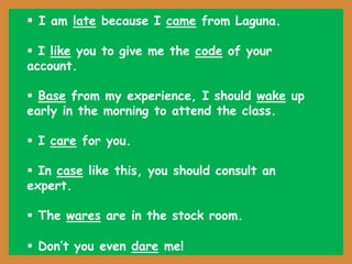  I am late because I came from Laguna.
 I like you to give me the code of your
account.
 Base from my experience, I should wake up
early in the morning to attend the class.
 I care for you.
 In case like this, you should consult an
expert.
 The wares are in the stock room.
 Don’t you even dare me!
 