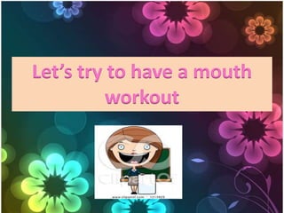 Let’s try to have a mouth
workout
 