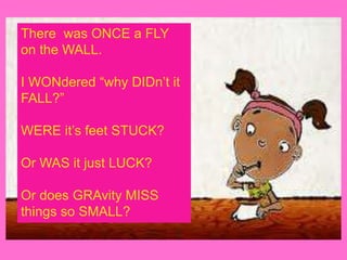 There was ONCE a FLY
on the WALL.
I WONdered “why DIDn’t it
FALL?”
WERE it’s feet STUCK?
Or WAS it just LUCK?
Or does GRAvity MISS
things so SMALL?
 