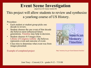 Event Scene Investigation adapted from LOC Summer Institute PSI ,[object Object],[object Object],[object Object],[object Object],[object Object],[object Object],Joan Tracy – Concord, CA – grades 9-12 – 7/31/08 This project will allow students to review and synthesize a yearlong course of US History.    http://memory.loc.gov/learn/features/timeline/ 