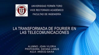 LA TRANSFORMADA DE FOURIER EN
LAS TELECOMUNICACIONES
ALUMNO: JOAN VILORIA
PROFESORA: DAYANA LAMUS
AULA: ANS532-SAIAA
UNIVERSIDAD FERMÍN TORO
VICE RECTORADO ACADÉMICO
FACULTAD DE INGENIERÍA
 