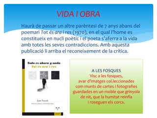  Haurà de passar un altre parèntesi de 7 anys abans del
poemari Tot és ara i res (1970), en el qual l’home es
constitueix en nucli poètic i el poeta s’aferra a la vida
amb totes les seves contradiccions. Amb aquesta
publicació li arriba el reconeixement de la crítica.
VIDA I OBRA
A LES FOSQUES
Visc a les fosques,
avar d’imatges col.leccionades
com munts de cartes i fotografies
guardades en un moble que grinyola
de nit, que la humitat reinfla
i roseguen els corcs.
 
